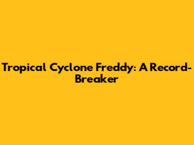 Tropical Cyclone Freddy: A Record-Breaker