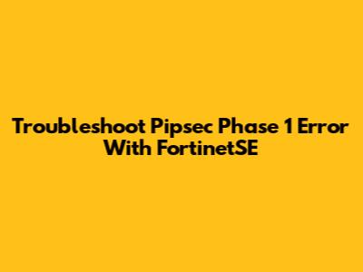 Troubleshoot Pipsec Phase 1 Error With FortinetSE