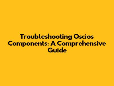 Troubleshooting Oscios Components: A Comprehensive Guide