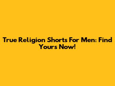 True Religion Shorts For Men: Find Yours Now!