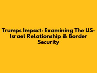 Trump's Impact: Examining The US-Israel Relationship & Border Security