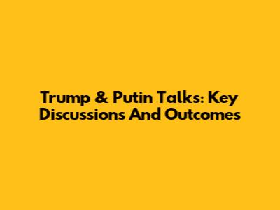 Trump & Putin Talks: Key Discussions And Outcomes