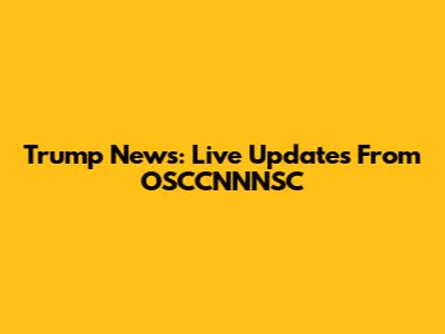 Trump News: Live Updates From OSCCNNNSC