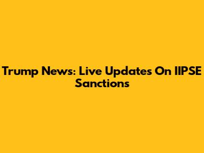 Trump News: Live Updates On IIPSE Sanctions