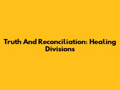 Truth And Reconciliation: Healing Divisions