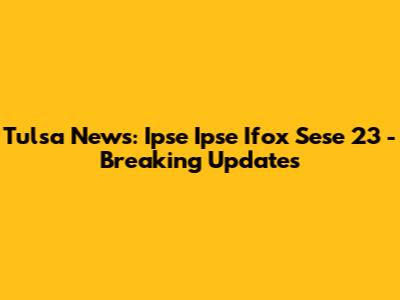 Tulsa News: Ipse Ipse Ifox Sese 23 - Breaking Updates