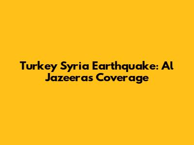 Turkey Syria Earthquake: Al Jazeera's Coverage