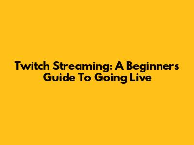 Twitch Streaming: A Beginner's Guide To Going Live