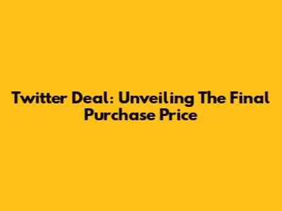 Twitter Deal: Unveiling The Final Purchase Price