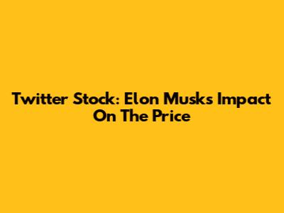 Twitter Stock: Elon Musk's Impact On The Price