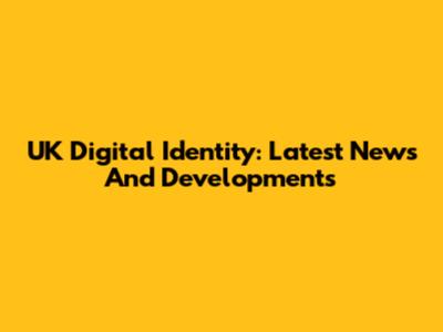 UK Digital Identity: Latest News And Developments