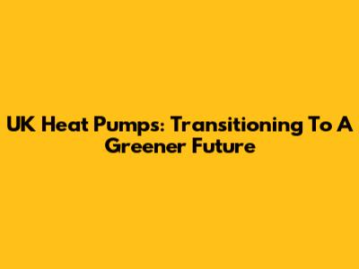 UK Heat Pumps: Transitioning To A Greener Future