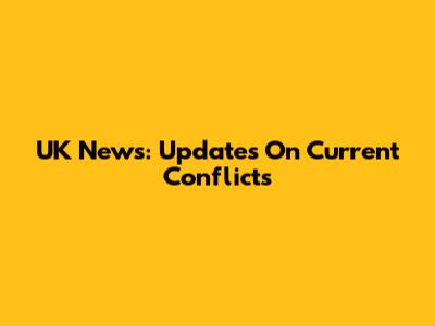UK News: Updates On Current Conflicts