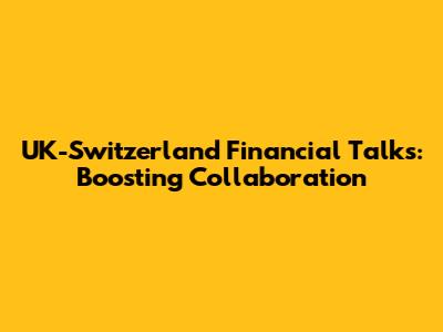 UK-Switzerland Financial Talks: Boosting Collaboration
