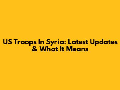 US Troops In Syria: Latest Updates & What It Means