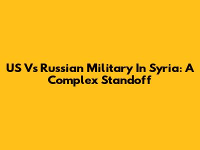 US Vs Russian Military In Syria: A Complex Standoff