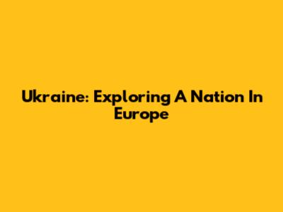 Ukraine: Exploring A Nation In Europe
