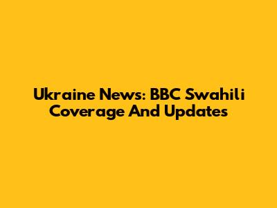 Ukraine News: BBC Swahili Coverage And Updates