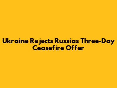 Ukraine Rejects Russia's Three-Day Ceasefire Offer