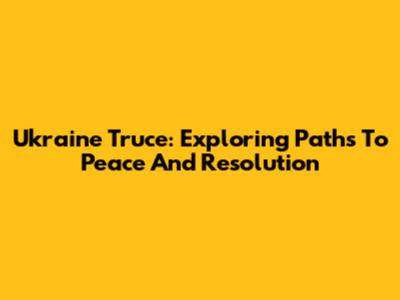 Ukraine Truce: Exploring Paths To Peace And Resolution