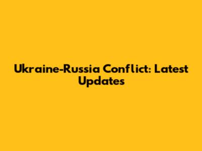 Ukraine-Russia Conflict: Latest Updates