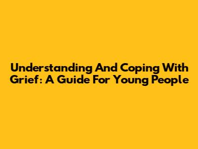 Understanding And Coping With Grief: A Guide For Young People