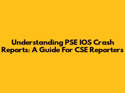 Understanding PSE IOS Crash Reports: A Guide For CSE Reporters