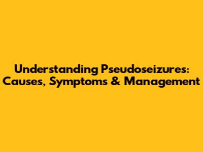 Understanding Pseudoseizures: Causes, Symptoms & Management