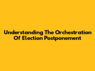 Understanding The Orchestration Of Election Postponement
