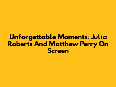 Unforgettable Moments: Julia Roberts And Matthew Perry On Screen