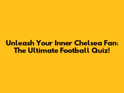 Unleash Your Inner Chelsea Fan: The Ultimate Football Quiz!