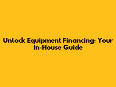 Unlock Equipment Financing: Your In-House Guide