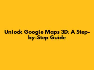 Unlock Google Maps 3D: A Step-by-Step Guide