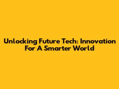Unlocking Future Tech: Innovation For A Smarter World