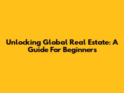 Unlocking Global Real Estate: A Guide For Beginners