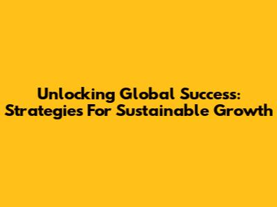 Unlocking Global Success: Strategies For Sustainable Growth