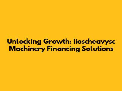 Unlocking Growth: Iioscheavysc Machinery Financing Solutions