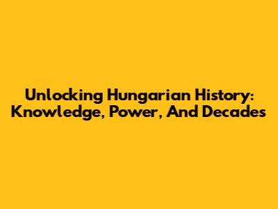 Unlocking Hungarian History: Knowledge, Power, And Decades