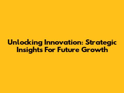Unlocking Innovation: Strategic Insights For Future Growth
