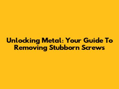 Unlocking Metal: Your Guide To Removing Stubborn Screws