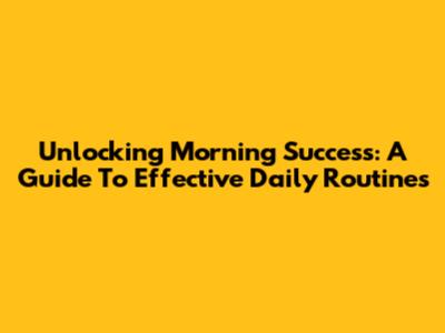 Unlocking Morning Success: A Guide To Effective Daily Routines