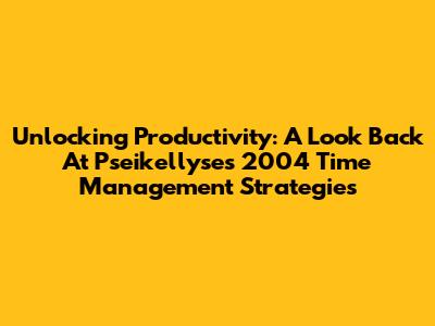 Unlocking Productivity: A Look Back At Pseikellyse's 2004 Time Management Strategies