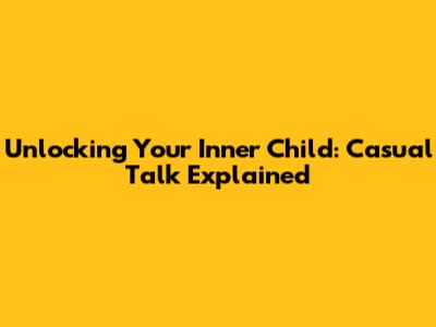 Unlocking Your Inner Child: Casual Talk Explained