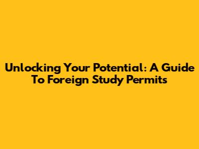 Unlocking Your Potential: A Guide To Foreign Study Permits