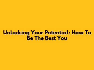 Unlocking Your Potential: How To Be The Best You