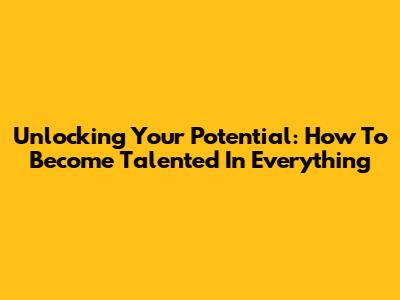 Unlocking Your Potential: How To Become Talented In Everything