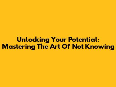 Unlocking Your Potential: Mastering The Art Of Not Knowing