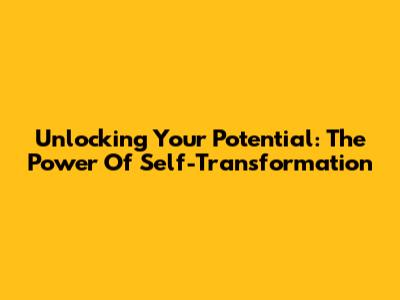 Unlocking Your Potential: The Power Of Self-Transformation