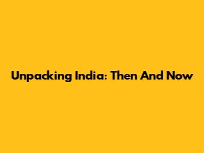 Unpacking India: Then And Now