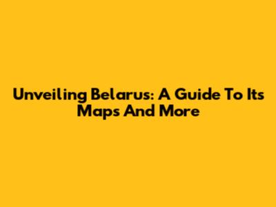 Unveiling Belarus: A Guide To Its Maps And More